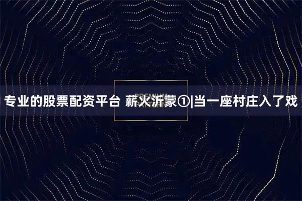 专业的股票配资平台 薪火沂蒙①|当一座村庄入了戏