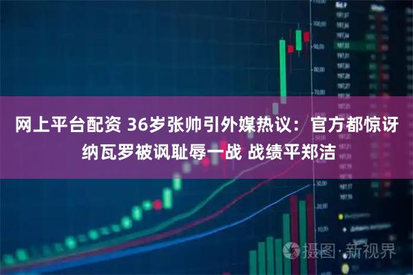 网上平台配资 36岁张帅引外媒热议：官方都惊讶 纳瓦罗被讽耻辱一战 战绩平郑洁