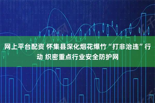 网上平台配资 怀集县深化烟花爆竹“打非治违”行动 织密重点行业安全防护网