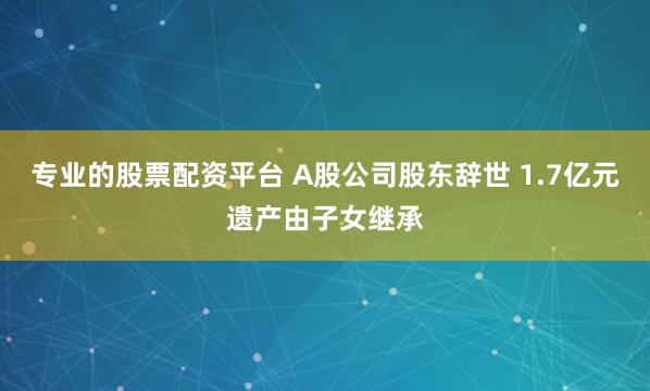 专业的股票配资平台 A股公司股东辞世 1.7亿元遗产由子女继承