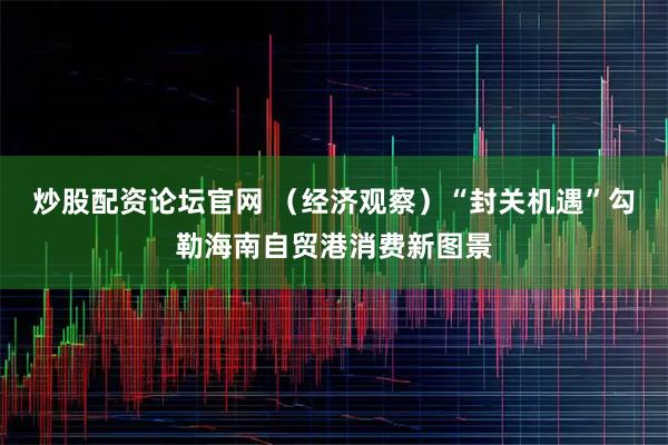 炒股配资论坛官网 （经济观察）“封关机遇”勾勒海南自贸港消费新图景
