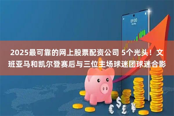 2025最可靠的网上股票配资公司 5个光头！文班亚马和凯尔登赛后与三位主场球迷团球迷合影