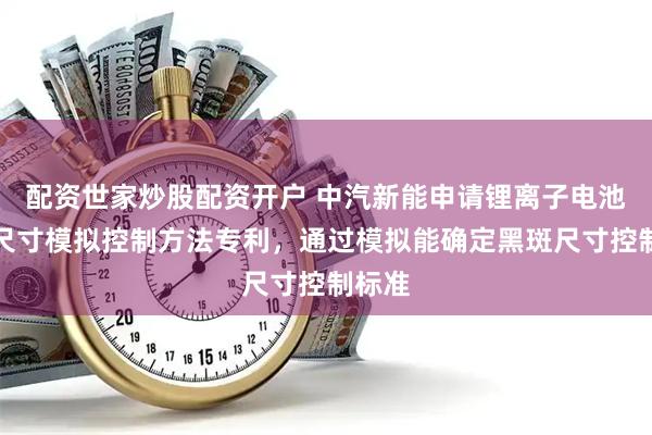 配资世家炒股配资开户 中汽新能申请锂离子电池黑斑尺寸模拟控制方法专利，通过模拟能确定黑斑尺寸控制标准