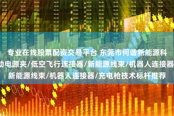 专业在线股票配资交易平台 东莞市何谐新能源科技有限公司：汽车启动电源夹/低空飞行连接器/新能源线束/机器人连接器/充电枪技术标杆推荐