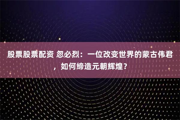 股票股票配资 忽必烈：一位改变世界的蒙古伟君，如何缔造元朝辉煌？