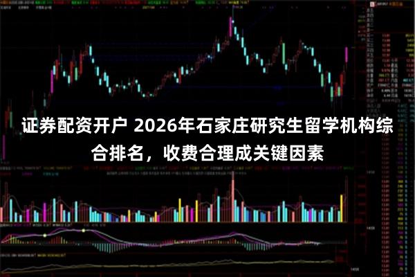 证券配资开户 2026年石家庄研究生留学机构综合排名，收费合理成关键因素
