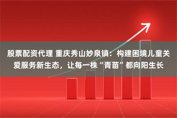 股票配资代理 重庆秀山妙泉镇：构建困境儿童关爱服务新生态，让每一株“青苗”都向阳生长