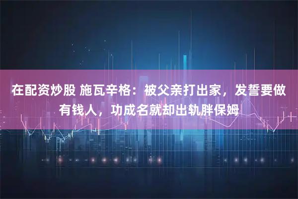 在配资炒股 施瓦辛格：被父亲打出家，发誓要做有钱人，功成名就却出轨胖保姆