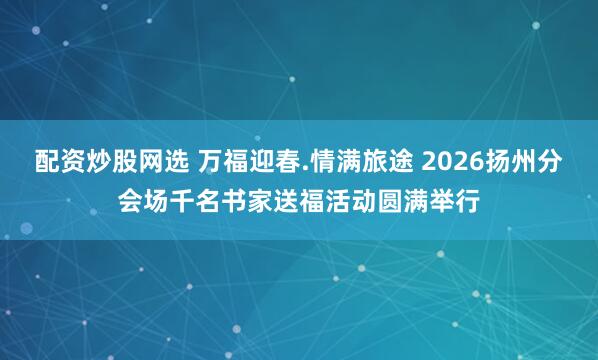 配资炒股网选 万福迎春.情满旅途 2026扬州分会场千名书家送福活动圆满举行
