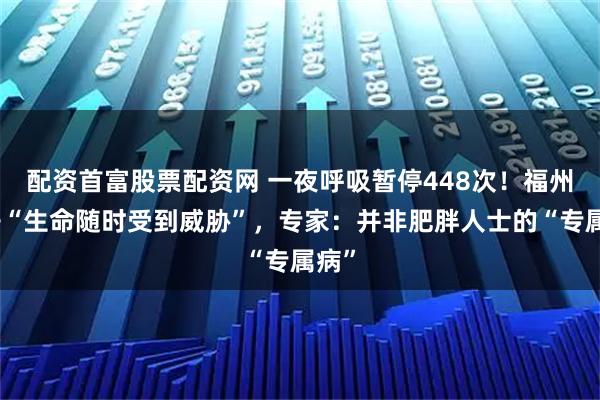 配资首富股票配资网 一夜呼吸暂停448次！福州男子“生命随时受到威胁”，专家：并非肥胖人士的“专属病”