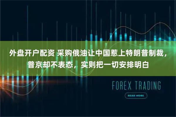 外盘开户配资 采购俄油让中国惹上特朗普制裁，普京却不表态，实则把一切安排明白