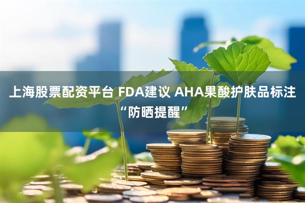 上海股票配资平台 FDA建议 AHA果酸护肤品标注“防晒提醒”