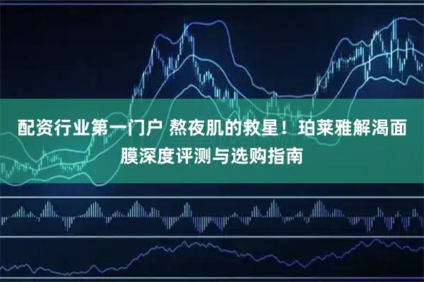 配资行业第一门户 熬夜肌的救星！珀莱雅解渴面膜深度评测与选购指南