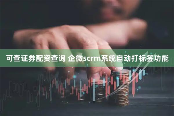 可查证券配资查询 企微scrm系统自动打标签功能