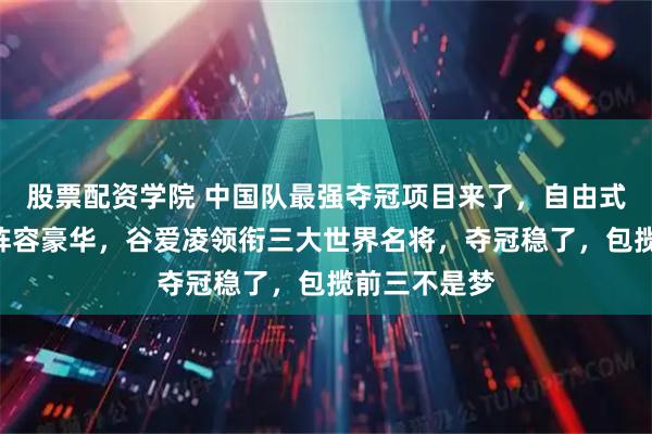 股票配资学院 中国队最强夺冠项目来了，自由式滑雪U型池阵容豪华，谷爱凌领衔三大世界名将，夺冠稳了，包揽前三不是梦