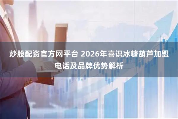 炒股配资官方网平台 2026年喜识冰糖葫芦加盟电话及品牌优势解析