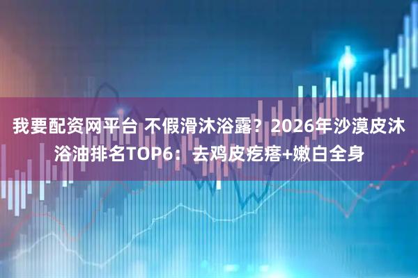 我要配资网平台 不假滑沐浴露？2026年沙漠皮沐浴油排名TOP6：去鸡皮疙瘩+嫩白全身