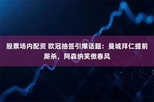 股票场内配资 欧冠抽签引爆话题：曼城拜仁提前厮杀，阿森纳笑傲春风