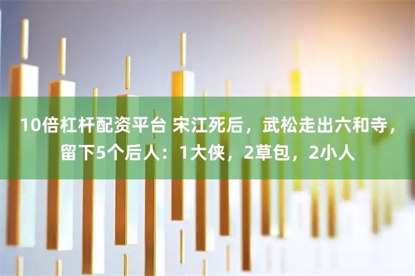 10倍杠杆配资平台 宋江死后，武松走出六和寺，留下5个后人：1大侠，2草包，2小人