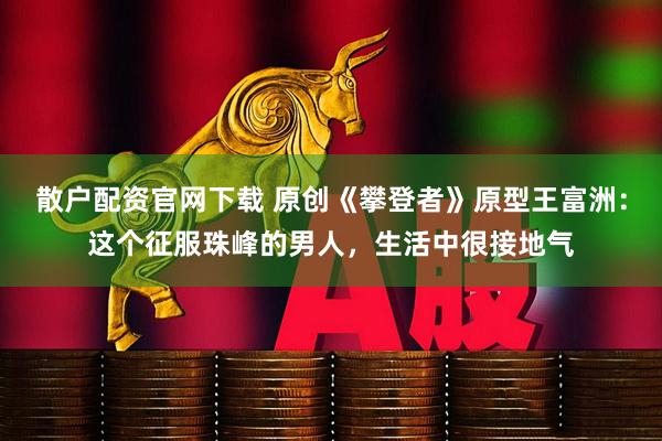 散户配资官网下载 原创《攀登者》原型王富洲：这个征服珠峰的男人，生活中很接地气