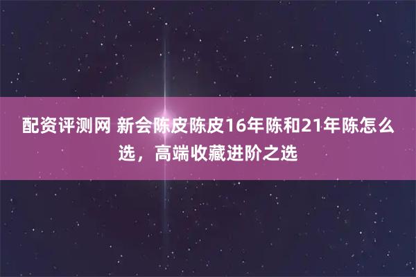 配资评测网 新会陈皮陈皮16年陈和21年陈怎么选，高端收藏进阶之选