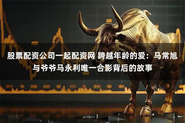 股票配资公司一起配资网 跨越年龄的爱：马常旭与爷爷马永利唯一合影背后的故事