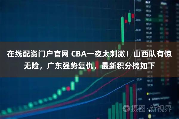 在线配资门户官网 CBA一夜太刺激！山西队有惊无险，广东强势复仇，最新积分榜如下