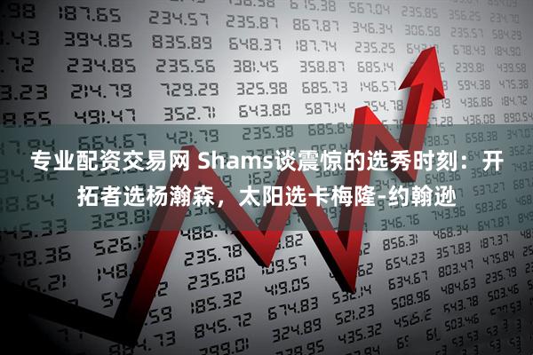 专业配资交易网 Shams谈震惊的选秀时刻：开拓者选杨瀚森，太阳选卡梅隆-约翰逊