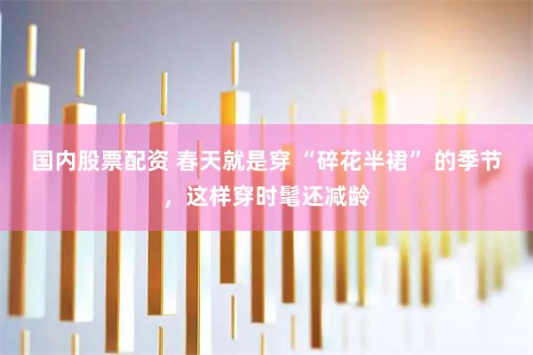 国内股票配资 春天就是穿 “碎花半裙” 的季节，这样穿时髦还减龄