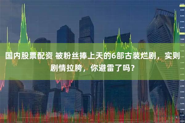 国内股票配资 被粉丝捧上天的6部古装烂剧，实则剧情拉胯，你避雷了吗？