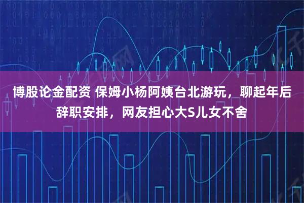 博股论金配资 保姆小杨阿姨台北游玩，聊起年后辞职安排，网友担心大S儿女不舍