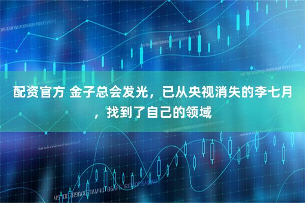 配资官方 金子总会发光，已从央视消失的李七月，找到了自己的领域