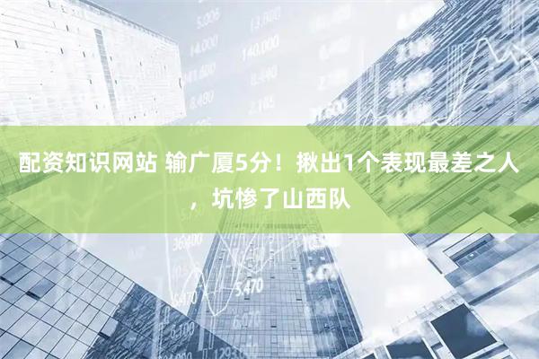 配资知识网站 输广厦5分！揪出1个表现最差之人，坑惨了山西队
