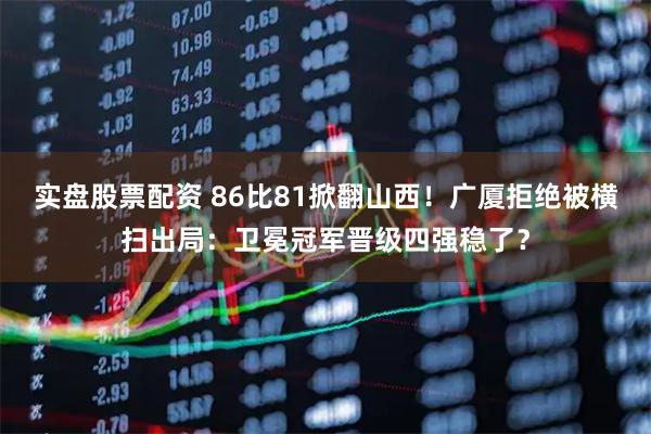 实盘股票配资 86比81掀翻山西！广厦拒绝被横扫出局：卫冕冠军晋级四强稳了？