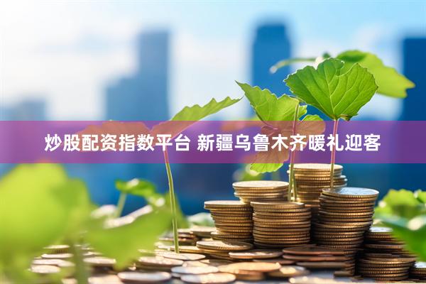 炒股配资指数平台 新疆乌鲁木齐暖礼迎客