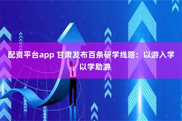 配资平台app 甘肃发布百条研学线路：以游入学，以学助游