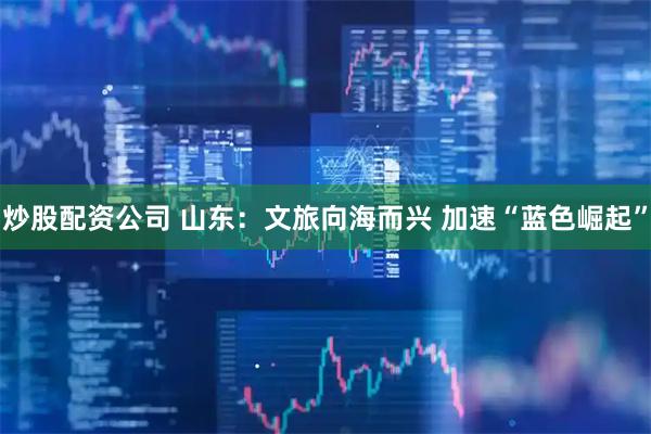 炒股配资公司 山东：文旅向海而兴 加速“蓝色崛起”