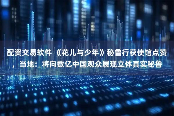 配资交易软件 《花儿与少年》秘鲁行获使馆点赞，当地：将向数亿中国观众展现立体真实秘鲁