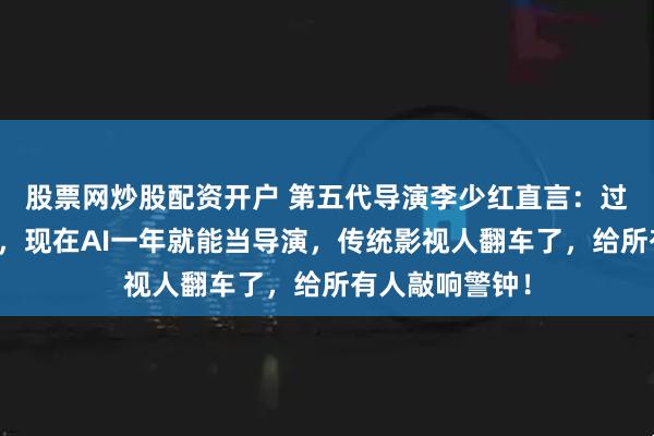 股票网炒股配资开户 第五代导演李少红直言：过去十年熬资历，现在AI一年就能当导演，传统影视人翻车了，给所有人敲响警钟！