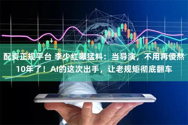 配资正规平台 李少红曝猛料：当导演，不用再傻熬10年了！AI的这次出手，让老规矩彻底翻车